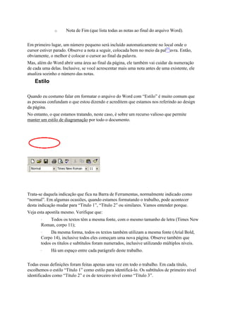 o     Nota de Fim (que lista todas as notas ao final do arquivo Word).


Em primeiro lugar, um número pequeno será incluído automaticamente no local onde o
cursor estiver parado. Observe a nota a seguir, colocada bem no meio da pal[5]avra. Então,
obviamente, o melhor é colocar o cursor ao final da palavra.
Mas, além do Word abrir uma área ao final da página, ele também vai cuidar da numeração
de cada uma delas. Inclusive, se você acrescentar mais uma nota antes de uma existente, ele
atualiza sozinho o número das notas.
    Estilo

Quando eu costumo falar em formatar o arquivo do Word com “Estilo” é muito comum que
as pessoas confundam o que estou dizendo e acreditem que estamos nos referindo ao design
da página.
No entanto, o que estamos tratando, neste caso, é sobre um recurso valioso que permite
manter um estilo de diagramação por todo o documento.




Trata-se daquela indicação que fica na Barra de Ferramentas, normalmente indicado como
“normal”. Em algumas ocasiões, quando estamos formatando o trabalho, pode acontecer
desta indicação mudar para “Titulo 1”, “Título 2” ou similares. Vamos entender porque.
Veja esta apostila mesmo. Verifique que:
       ·   Todos os textos têm a mesma fonte, com o mesmo tamanho de letra (Times New
       Roman, corpo 11);
       ·    Da mesma forma, todos os textos também utilizam a mesma fonte (Arial Bold,
       Corpo 14), inclusive todos eles começam uma nova página. Observe também que
       todos os títulos e subtítulos foram numerados, inclusive utilizando múltiplos níveis.
       ·     Há um espaço entre cada parágrafo deste trabalho.


Todas essas definições foram feitas apenas uma vez em todo o trabalho. Em cada título,
escolhemos o estilo “Título 1” como estilo para identificá-lo. Os subtítulos de primeiro nível
identificados como “Título 2” e os de terceiro nível como “Título 3”.
 