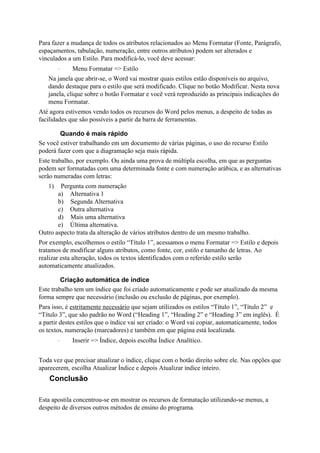 Para fazer a mudança de todos os atributos relacionados ao Menu Formatar (Fonte, Parágrafo,
espaçamentos, tabulação, numeração, entre outros atributos) podem ser alterados e
vinculados a um Estilo. Para modificá-lo, você deve acessar:
        ·    Menu Formatar => Estilo
   Na janela que abrir-se, o Word vai mostrar quais estilos estão disponíveis no arquivo,
   dando destaque para o estilo que será modificado. Clique no botão Modificar. Nesta nova
   janela, clique sobre o botão Formatar e você verá reproduzido as principais indicações do
   menu Formatar.
Até agora estivemos vendo todos os recursos do Word pelos menus, a despeito de todas as
facilidades que são possíveis a partir da barra de ferramentas.

        Quando é mais rápido
Se você estiver trabalhando em um documento de várias páginas, o uso do recurso Estilo
poderá fazer com que a diagramação seja mais rápida.
Este trabalho, por exemplo. Ou ainda uma prova de múltipla escolha, em que as perguntas
podem ser formatadas com uma determinada fonte e com numeração arábica, e as alternativas
serão numeradas com letras:
   1)   Pergunta com numeração
       a) Alternativa 1
       b) Segunda Alternativa
       c) Outra alternativa
       d) Mais uma alternativa
       e) Última alternativa.
Outro aspecto trata da alteração de vários atributos dentro de um mesmo trabalho.
Por exemplo, escolhemos o estilo “Título 1”, acessamos o menu Formatar => Estilo e depois
tratamos de modificar alguns atributos, como fonte, cor, estilo e tamanho de letras. Ao
realizar esta alteração, todos os textos identificados com o referido estilo serão
automaticamente atualizados.

         Criação automática de índice
Este trabalho tem um índice que foi criado automaticamente e pode ser atualizado da mesma
forma sempre que necessário (inclusão ou exclusão de páginas, por exemplo).
Para isso, é estritamente necessário que sejam utilizados os estilos “Título 1”, “Título 2” e
“Título 3”, que são padrão no Word (“Heading 1”, “Heading 2” e “Heading 3” em inglês). É
a partir destes estilos que o índice vai ser criado: o Word vai copiar, automaticamente, todos
os textos, numeração (marcadores) e também em que página está localizada.
        ·    Inserir => Índice, depois escolha Índice Analítico.


Toda vez que precisar atualizar o índice, clique com o botão direito sobre ele. Nas opções que
aparecerem, escolha Atualizar Índice e depois Atualizar índice inteiro.
    Conclusão

Esta apostila concentrou-se em mostrar os recursos de formatação utilizando-se menus, a
despeito de diversos outros métodos de ensino do programa.
 