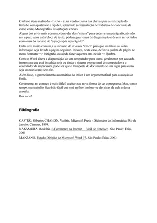 O último item analisado – Estilo – é, na verdade, uma das chaves para a realização do
trabalho com qualidade e rapidez, sobretudo na formatação de trabalhos de conclusão de
curso, como Monografias, dissertações e teses.
Alguns dos erros mais comuns, como dar dois “enters” para encerrar um parágrafo, abrindo
um espaço após cada bloco de texto, podem gerar erros de diagramação e devem ser evitados
com o uso do recurso de “espaço após o parágrafo”.
Outro erro muito comum, é a inclusão de diversos “enter” para que um título ou outra
informação seja levada à página seguinte. Procure, neste caso, definir a quebra de página no
menu Formatar => Parágrafo, ou ainda fazer a quebra em Incluir => Quebra.
Como o Word altera a diagramação de um computador para outro, geralmente por causa da
impressora que está instalada nele ou ainda o sistema operacional do computador e o
controlador da impressora, pode ser que o transporte do documento de um lugar para outro
seja um transtorno sem fim.
Além disso, o gerenciamento automático do índice é um argumento final para a adoção do
Estilo.
Certamente, no começo é mais difícil aceitar essa nova forma de ver o programa. Mas, com o
tempo, seu trabalho ficará tão fácil que será melhor lembrar-se das dicas da aula e desta
apostila.
Boa sorte!



Bibliografia

CASTRO, Giberto; CHAMON, Valéria, Microsoft Press - Dicionário de Informática. Rio de
Janeiro: Campus, 1998.
NAKAMURA, Rodolfo. E-Commerce na Internet – Fácil de Entender . São Paulo: Érica,
2001.
MANZANO. Estudo Dirigido de Microsoft Word 97. São Paulo: Érica, 2003
 