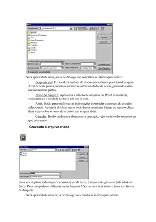 Será apresentada uma janela de diálogo que solicitará as informações abaixo:
       ·    Pesquisar em: E o local da unidade de disco onde estamos posicionados agora.
       Através desta janela podemos acessar as outras unidades de disco, ganhando assim
       acesso a outras pastas.
       ·    Nome do Arquivo: Apresenta a relação de arquivos do Word disponíveis,
       considerando a unidade de disco em que se esta.
       ·     Abrir: Botão para confirmar as informações e proceder a abertura do arquivo
       selecionado. Ao invés de clicar neste botão basta pressionar Enter; ou mesmo clicar
       duas vezes sobre o nome do arquivo que se quer abrir.
       ·    Cancelar: Botão usado para abandonar a operação; retorna-se então ao ponto em
       que estávamos.

           Gravando o arquivo criado




Uma vez digitado todo ou parte considerável do texto, é importante grava-lo (salva-lo) em
disco. Para isso pode-se utilizar o menu Arquivo Þ Salvar ou clicar sobre o ícone em forma
de disquete.
     Será apresentada uma caixa de diálogo solicitando as informações abaixo:
 