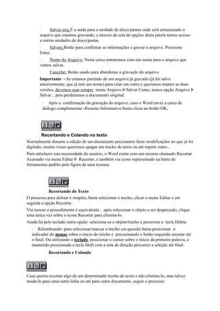 ·     Salvar em: É a saída para a unidade de disco/pastas onde será armazenado o
       arquivo que estamos gravando, e através da seta de opções desta janela temos acesso
       a outras unidades de disco/pastas.
       ·    Salvar: Botão para confirmar as informações e gravar o arquivo. Pressione
       Enter.
       ·   Nome do Arquivo: Nesta caixa entraremos com um nome para o arquivo que
       vamos salvar.
       ·      Cancelar: Botão usado para abandonar a gravação do arquivo.
       Importante - Se estamos partindo de um arquivo já gravado (já foi salvo
       anteriormente, que já tem um nome) para criar um outro e queremos manter as duas
       versões, devemos usar sempre menu Arquivo Þ Salvar Como, nunca opção Arquivo Þ
       Salvar... pois perderemos o documento original.
           · Após a confirmação da gravação do arquivo, caso o Word envie a caixa de
           diálogo complementar -Resumo Informativo basta clicar no botão OK.




        Recortando e Colando no texto
Normalmente durante a edição de um documento precisamos fazer modificações no que já foi
digitado, muitas vezes queremos apagar um trecho do texto ou até repetir outro...
Para satisfazer esta necessidade do usuário, o Word conta com um recurso chamado Recortar.
Acessado via menu Editar Þ Recortar, e também via ícone representado na barra de
ferramentas padrão pela figura de uma tesoura.




            Recortando do Texto
O processo para deletar é simples, basta selecionar o trecho, clicar o menu Editar e em
seguida a opção Recortar.
Via mouse o procedimento é equivalente... após selecionar o objeto a ser desprezado, clique
uma única vez sobre o ícone Recortar para elimina-lo.
Ainda há pelo teclado outra opção: seleciona-se o objeto/trecho e pressione a tecla Delete
  · Relembrando: para selecionar/marcar o trecho em questão basta posicionar o
  indicador do mouse sobre o início do trecho e pressionando o botão esquerdo arrastar até
  o final. Ou utilizando o teclado, posicionar o cursor sobre o início da primeira palavra, e
  mantendo pressionada a tecla Shift com a seta de direção percorrer a seleção até final.
              Recortando e Colando




Caso queira recortar algo de um determinado trecho do texto e não elimina-lo, mas talvez
muda-lo para uma outra linha ou até para outro documento, seguir o processo:
 