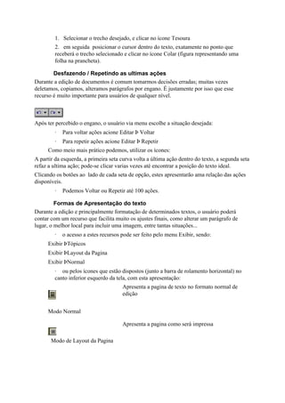 1. Selecionar o trecho desejado, e clicar no ícone Tesoura
         2. em seguida posicionar o cursor dentro do texto, exatamente no ponto que
         receberá o trecho selecionado e clicar no ícone Colar (figura representando uma
         folha na prancheta).

        Desfazendo / Repetindo as ultimas ações
Durante a edição de documentos é comum tomarmos decisões erradas; muitas vezes
deletamos, copiamos, alteramos parágrafos por engano. É justamente por isso que esse
recurso é muito importante para usuários de qualquer nível.



Após ter percebido o engano, o usuário via menu escolhe a situação desejada:
         ·   Para voltar ações acione Editar Þ Voltar
         ·   Para repetir ações acione Editar Þ Repetir
      Como meio mais prático podemos, utilizar os ícones:
A partir da esquerda, a primeira seta curva volta a última ação dentro do texto, a segunda seta
refaz a ultima ação; pode-se clicar varias vezes até encontrar a posição do texto ideal.
Clicando os botões ao lado de cada seta de opção, estes apresentarão ama relação das ações
disponíveis.
         ·   Podemos Voltar ou Repetir até 100 ações.

         Formas de Apresentação do texto
Durante a edição e principalmente formatação de determinados textos, o usuário poderá
contar com um recurso que facilita muito os ajustes finais, como alterar um parágrafo de
lugar, o melhor local para incluir uma imagem, entre tantas situações...
         ·   o acesso a estes recursos pode ser feito pelo menu Exibir, sendo:
      Exibir ÞTópicos
      Exibir ÞLayout da Pagina
      Exibir ÞNormal
         · ou pelos ícones que estão dispostos (junto a barra de rolamento horizontal) no
         canto inferior esquerdo da tela, com esta apresentação:
                                       Apresenta a pagina de texto no formato normal de
                                       edição


      Modo Normal

                                       Apresenta a pagina como será impressa

       Modo de Layout da Pagina
 