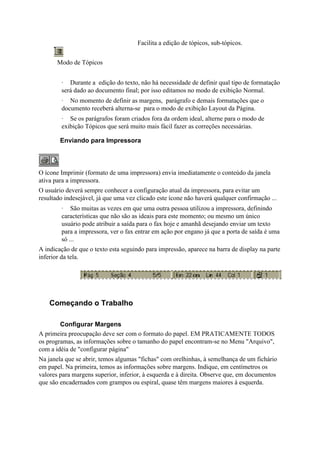 Facilita a edição de tópicos, sub-tópicos.


       Modo de Tópicos


        · Durante a edição do texto, não há necessidade de definir qual tipo de formatação
        será dado ao documento final; por isso editamos no modo de exibição Normal.
        · No momento de definir as margens, parágrafo e demais formatações que o
        documento receberá alterna-se para o modo de exibição Layout da Página.
        · Se os parágrafos foram criados fora da ordem ideal, alterne para o modo de
        exibição Tópicos que será muito mais fácil fazer as correções necessárias.

        Enviando para Impressora



O ícone Imprimir (formato de uma impressora) envia imediatamente o conteúdo da janela
ativa para a impressora.
O usuário deverá sempre conhecer a configuração atual da impressora, para evitar um
resultado indesejável, já que uma vez clicado este ícone não haverá qualquer confirmação ...
        · São muitas as vezes em que uma outra pessoa utilizou a impressora, definindo
        características que não são as ideais para este momento; ou mesmo um único
        usuário pode atribuir a saída para o fax hoje e amanhã desejando enviar um texto
        para a impressora, ver o fax entrar em ação por engano já que a porta de saída é uma
        só ...
A indicação de que o texto esta seguindo para impressão, aparece na barra de display na parte
inferior da tela.




    Começando o Trabalho

        Configurar Margens
A primeira preocupação deve ser com o formato do papel. EM PRATICAMENTE TODOS
os programas, as informações sobre o tamanho do papel encontram-se no Menu "Arquivo",
com a idéia de "configurar página"
Na janela que se abrir, temos algumas "fichas" com orelhinhas, à semelhança de um fichário
em papel. Na primeira, temos as informações sobre margens. Indique, em centímetros os
valores para margens superior, inferior, à esquerda e à direita. Observe que, em documentos
que são encadernados com grampos ou espiral, quase têm margens maiores à esquerda.
 