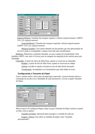 ·




       Superior/Inferior: Tamanho das margens superior e inferior respectivamente. (ABNT:
       3,0 e 2,0, respectivamente)
       ·   Esquerda/Direita: Tamanho das margens esquerda e direita respectivamente.
       (ABNT: 3,0 e 2,0, respectivamente)
       ·    Margens Espelho: Caso esteja editando um documento que terá apresentação de
       um livro, pode-se acompanhar o espaço reservado para encadernação.
·     Medianiz: Determina a medianiz desejada, ou seja o espaço de encadernação. Para
trabalhos ABNT, este valor é 0 (zero), pois as margens da esquerda já são maiores para esta
finalidade.
·     Cabeçalho: A partir do início da folha física, quanto se reservará ao cabeçalho.
        ·   Rodapé: A partir do fim da folha física, quanto se reservará ao rodapé.
       ·       Utilizar: Escolha as opções clicando na seta do lado direito da janela.
       ·       Visualização: Acompanha-se as formatações que serão dadas ao texto.

       Configurando o Tamanho do Papel
     Caso o usuário utilize vários tipos de papel para impressão, e possivelmente alterne a
     orientação de acordo com a finalidade de cada documento, vai usar a opção Tamanho
     do Papel...




     Menu Arquivo Þ Configurar Página clique na guia Tamanho do Papel, teremos a janela
     ao lado, com as opções:
           ·   Tamanho do Papel: Apresenta tipos de papel e a medida de cada um.
           ·   Largura / Altura: Caso altere as medidas do papel, serão “tamanho
           personalizado”.
 