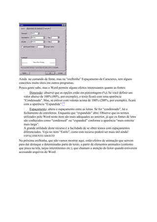 Ainda no comando de fonte, mas na “orelhinha” Espaçamento de Caracteres, tem alguns
conceitos muito úteis em outros programas.
Pouca gente sabe, mas o Word permite alguns efeitos interessantes quanto as fontes:
   ·   Dimensão: observe que as opções estão em porcentagem (%). Se você definir um
   valor abaixo de 100% (80%, por exemplo), o texto ficará com uma aparência
   “Condensada”. Mas, se estiver com valores acima de 100% (200%, por exemplo), ficará
   com a aparência “Expandida”.[1]
   ·     Espaçamento: altera o espaçamento entre as letras. Se for “condensado”, há o
   fechamento do entreletras. Enquanto que “expandido” abre. Observe que os termos
   utilizados pelo Word neste item são mais adequados ao anterior, já que os fontes de letra
   são conhecidos como “condensed” ou “expanded” conforme a aparência “mais estreita/
   mais larga”.
   A grande utilidade deste recurso é a facilidade de se obter textos com espaçamentos
   diferenciados. Veja no item “Estilo”, como este recurso poderá ser mais útil ainda!
   ESPAÇAMENTO ABERTO
Na próxima orelhinha, que não vamos mostrar aqui, estão efeitos de animação que servem
para dar destaque a determinadas parte do texto, a partir de elementos animados (contorno
que pisca na tela, tarjas intermitentes etc.), que chamam a atenção do leitor quando estiverem
acessando arquivos do Word.
 