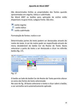 Apostila de Word 2007
13
São denominados Estilos as propriedades das fontes quando
apresentadas em negrito, itálico e sublinhado.
No Word 2007 os botões para aplicação de estilos estão
disponíveis na guia Início, subguia Fonte. São eles:
: estilo negrito
: estilo itálico
: estilo sublinhado
Formatação de fontes: realce e cor
Determinadas partes do texto podem ser destacadas através do
realce de texto. A cor do realce pode ser especificada através do
menu desdobrável do botão Cor do Realce de Texto. Basta
selecionar a parte do texto a ser destacada e clicar no referido
botão (fig. 17).
Fig. 17
O botão ao lado do botão Cor do Realce de Texto permite alterar
as cores das fontes do texto selecionado
No caso da fig. 18 basta selecionar o texto e clicar sobre o botão;
a cor vermelha será automaticamente aplicada
 