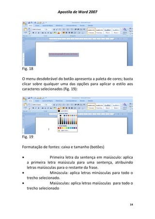 Apostila de Word 2007
14
Fig. 18
O menu desdobrável do botão apresenta a paleta de cores; basta
clicar sobre qualquer uma das opções para aplicar o estilo aos
caracteres selecionados (fig. 19):
Fig. 19
Formatação de fontes: caixa e tamanho (botões)
• Primeira letra da sentença em maiúsculo: aplica
a primeira letra maiúscula para uma sentença, atribuindo
letras maiúsculas para o restante da frase.
• Minúscula: aplica letras minúsculas para todo o
trecho selecionado.
• Maiúsculas: aplica letras maiúsculas para todo o
trecho selecionado
 
