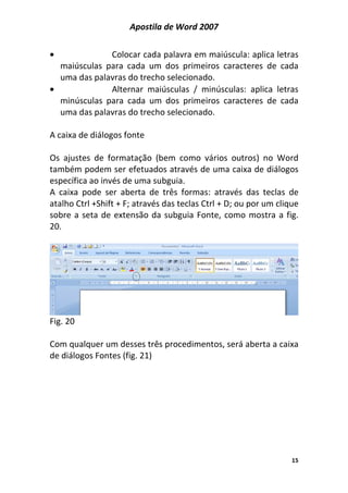 Apostila de Word 2007
15
• Colocar cada palavra em maiúscula: aplica letras
maiúsculas para cada um dos primeiros caracteres de cada
uma das palavras do trecho selecionado.
• Alternar maiúsculas / minúsculas: aplica letras
minúsculas para cada um dos primeiros caracteres de cada
uma das palavras do trecho selecionado.
A caixa de diálogos fonte
Os ajustes de formatação (bem como vários outros) no Word
também podem ser efetuados através de uma caixa de diálogos
específica ao invés de uma subguia.
A caixa pode ser aberta de três formas: através das teclas de
atalho Ctrl +Shift + F; através das teclas Ctrl + D; ou por um clique
sobre a seta de extensão da subguia Fonte, como mostra a fig.
20.
Fig. 20
Com qualquer um desses três procedimentos, será aberta a caixa
de diálogos Fontes (fig. 21)
 