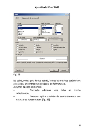 Apostila de Word 2007
16
Fig. 21
Na caixa, com a guia Fonte aberta, temos os mesmos parâmetros
ajustáveis, encontrados na subguia de formatação.
Algumas opções adicionais:
• Tachado: adiciona uma linha ao trecho
selecionado;
• Sombra: aplica o efeito de sombreamento aos
caracteres apresentados (fig. 22)
 