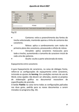 Apostila de Word 2007
17
Fig.22
• Contorno: retira o preenchimento das fontes do
trecho selecionado, mantendo apenas a linha de contorno dos
caracteres.
• Relevo: aplica o sombreamento com realce do
primeiro plano dos caracteres, provocando o efeito de relevo.
• Versalete: aplica caracteres maiúsculos para
todo o trecho, aumentando o tamanho do caractere inicial de
cada uma das palavras.
• Oculto: oculta a parte selecionada do texto.
Espaçamento entre caracteres
A guia Espaçamento de caracteres, na caixa de diálogos Fonte,
refere-se as configurações de espaçamento entre caracteres,
incluindo os ajustes de kerning. Em condições normais de uso do
Word, estas opções não devem ser alteradas, exceto se projetos
de elaboração gráfica ou documental necessitem de
especificações de precisão.
O botão Padrão na caixa torna todas as configurações,aplicadas
nas duas guias, padrão para os novos documentos a serem
iniciados no programa (fig. 23).
 