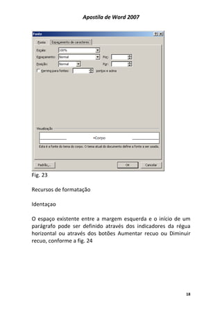 Apostila de Word 2007
18
Fig. 23
Recursos de formatação
Identaçao
O espaço existente entre a margem esquerda e o início de um
parágrafo pode ser definido através dos indicadores da régua
horizontal ou através dos botões Aumentar recuo ou Diminuir
recuo, conforme a fig. 24
 