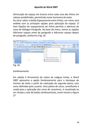 Apostila de Word 2007
20
diminuição do espaço em branco entre cada uma das linhas em
valores predefinidos, permitindo maior harmonia do texto.
Ao clicar sobre o botão Espaçamento entre linhas, um menu será
exibido com as principais opções para aplicação do espaço. O
item Opções de espaçamento de linhas permite a abertura da
caixa de diálogos Parágrafo. Na base do menu, temos as opções
Adicionar espaço antes de parágrafo e Adicionar espaço depois
de parágrafo, conforme a fig. 26
Fig. 26
Sombreamento
Em adição à ferramenta de realce da subguia Fonte, o Word
2007 apresenta a opção Sombreamento para o destaque de
trechos do texto a partir da colocação do segundo plano, com
cores definidas pelo usuário. Uma paleta de cores, semelhante à
usada para a aplicação das cores de caracteres, é visualizada ao
ser clicada a seta do botão sombreamento, como mostra a figura
27
 