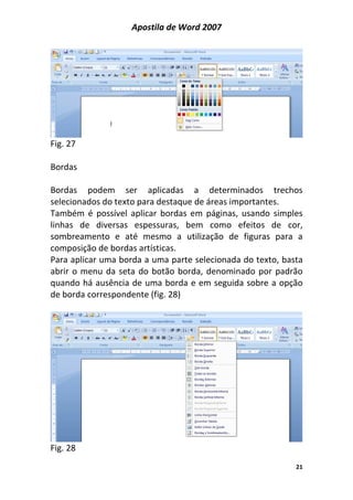 Apostila de Word 2007
21
Fig. 27
Bordas
Bordas podem ser aplicadas a determinados trechos
selecionados do texto para destaque de áreas importantes.
Também é possível aplicar bordas em páginas, usando simples
linhas de diversas espessuras, bem como efeitos de cor,
sombreamento e até mesmo a utilização de figuras para a
composição de bordas artísticas.
Para aplicar uma borda a uma parte selecionada do texto, basta
abrir o menu da seta do botão borda, denominado por padrão
quando há ausência de uma borda e em seguida sobre a opção
de borda correspondente (fig. 28)
Fig. 28
 