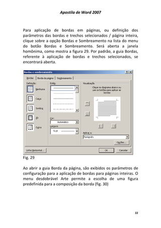 Apostila de Word 2007
22
Para aplicação de bordas em páginas, ou definição dos
parâmetros das bordas e trechos selecionados / página inteira,
clique sobre a opção Bordas e Sombreamento na lista do menu
do botão Bordas e Sombreamento. Será aberta a janela
homônima, como mostra a figura 29. Por padrão, a guia Bordas,
referente à aplicação de bordas e trechos selecionados, se
encontrará aberta.
Fig. 29
Ao abrir a guia Borda da página, são exibidos os parâmetros de
configuração para a aplicação de bordas para páginas inteiras. O
menu desdobrável Arte permite a escolha de uma figura
predefinida para a composição da borda (fig. 30)
 