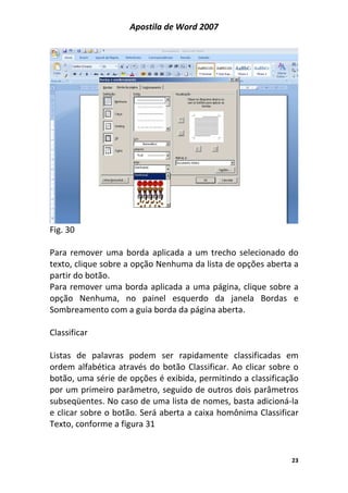 Apostila de Word 2007
23
Fig. 30
Para remover uma borda aplicada a um trecho selecionado do
texto, clique sobre a opção Nenhuma da lista de opções aberta a
partir do botão.
Para remover uma borda aplicada a uma página, clique sobre a
opção Nenhuma, no painel esquerdo da janela Bordas e
Sombreamento com a guia borda da página aberta.
Classificar
Listas de palavras podem ser rapidamente classificadas em
ordem alfabética através do botão Classificar. Ao clicar sobre o
botão, uma série de opções é exibida, permitindo a classificação
por um primeiro parâmetro, seguido de outros dois parâmetros
subseqüentes. No caso de uma lista de nomes, basta adicioná-la
e clicar sobre o botão. Será aberta a caixa homônima Classificar
Texto, conforme a figura 31
 