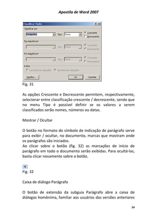 Apostila de Word 2007
24
Fig. 31
As opções Crescente e Decrescente permitem, respectivamente,
selecionar entre classificação crescente / decrescente, sendo que
no menu Tipo é possível definir se os valores a serem
classificados serão nomes, números ou datas.
Mostrar / Ocultar
O botão no formato do símbolo de indicação de parágrafo serve
para exibir / ocultar, no documento, marcas que mostram onde
os parágrafos são iniciados.
Ao clicar sobre o botão (fig. 32) as marcações de início de
parágrafo em todo o documento serão exibidas. Para ocultá-las,
basta clicar novamente sobre o botão.
Fig. 32
Caixa de diálogo Parágrafo
O botão de extensão da subguia Parágrafo abre a caixa de
diálogos homônima, familiar aos usuários das versões anteriores
 