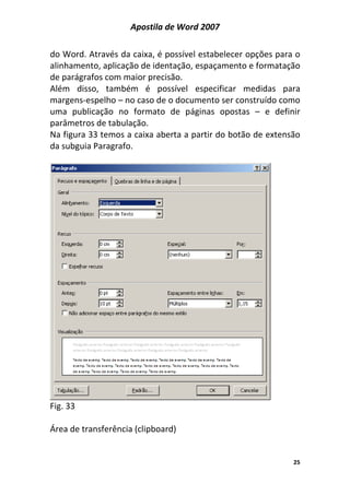 Apostila de Word 2007
25
do Word. Através da caixa, é possível estabelecer opções para o
alinhamento, aplicação de identação, espaçamento e formatação
de parágrafos com maior precisão.
Além disso, também é possível especificar medidas para
margens-espelho – no caso de o documento ser construído como
uma publicação no formato de páginas opostas – e definir
parâmetros de tabulação.
Na figura 33 temos a caixa aberta a partir do botão de extensão
da subguia Paragrafo.
Fig. 33
Área de transferência (clipboard)
 
