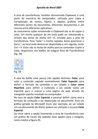 Apostila de Word 2007
26
A área de transferência, também denominada Clipboard, é uma
parte da memória do computador, utilizada para cópia e
transposição de textos, figuras e objetos gráficos entre
diferentes partes do documento, diferentes documentos e até
mesmo entre diferentes aplicativos.
As costumeiras ações envolvendo o Clipboard são as de copiar e
colar. Um trecho qualquer de um texto pode ser selecionado e,
através das teclas de atalho Ctrl +C, enviado para a área de
transferência. Para “colar” o trecho copiado, basta posicionar a
barra | no local onde deverá ser depositado e, em seguida, teclar
Ctrl + V. Estas são as teclas de atalho para os comandos Copiar e
Colar, disponíveis nos botões da subguia Área de Transferência
(fig. 34)
Fig. 34
A seta do botão colar possui três opções distintas: Colar, para
colar o conteúdo copiado normalmente; Colar Especial, para
definir o formato do conteúdo a ser colado; e Colar como
Hiperlink, para definir o conteúdo a ser colado como um
hiperlink para o acesso a uma página da web através do
navegador-padrão instalado no computador.
No caso da opção Colar Especial, é possível definir como será o
formato do conteúdo a ser depositado no documento. Para um
gráfico gerado no Microsoft Excel, por exemplo, ao ser colado
em um documento do Word, poderá ser utilizado o recurso Colar
Especial.
Ao clicar sobre a opção (mantendo a área de transferência com
um gráfico do Excel) são exibidas duas opções para a colagem,
como mostra a figura 35:
 