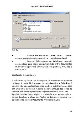 Apostila de Word 2007
27
Fig. 35
• Gráfico do Microsoft Office Excel: Objeto:
mantêm as propriedades normais de um gráfico do Excel;
• Imagem (Metarquivo do Windows): formato
recomendado para maior compatibilidade entre documentos
em qualquer aplicativo com capacidades gráficas, incluindo o
próprio Word.
Localização e substituição
Localizar uma palavra, trecho ou parte de um documento através
do Word é muito fácil. Através da caixa Localizar e Substituir é
possível não apenas localizar, mas também substituir conteúdos
em uma única operação. A caixa é aberta através das teclas de
atalho Ctrl + F ou simplesmente se pressionando a tecla <F5>.
Ao abrir a caixa, basta digitar o conteúdo a ser encontrado no
campo Localizar e clicar em Realce de Leitura e Localizar em,
selecionando a opção Documento Principal (fig. 36):
 