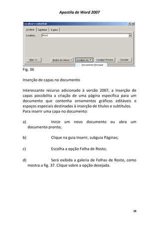 Apostila de Word 2007
28
Fig. 36
Inserção de capas no documento
Interessante recurso adicionado à versão 2007, a inserção de
capas possibilita a criação de uma página específica para um
documento que contenha ornamentos gráficos editáveis e
espaços especiais destinados à inserção de títulos e subtítulos.
Para inserir uma capa no documento:
a) Inicie um novo documento ou abra um
documento pronto;
b) Clique na guia Inserir, subguia Páginas;
c) Escolha a opção Folha de Rosto;
d) Será exibida a galeria de Folhas de Rosto, como
mostra a fig. 37. Clique sobre a opção desejada.
 