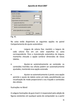 Apostila de Word 2007
31
Fig. 41
Na caixa estão disponíveis as seguintes opções no painel
Comportamento de ajuste automático:
• Largura de coluna fixa: mantém a largura de
cada coluna fixa em um valor específico na caixa
correspondente. Para a manutenção automática da largura,
mantenha checada a opção Lembrar dimensões de novas
tabelas.
• Ajustar-se automaticamente ao conteúdo: os
conteúdos inseridos nas células podem ser automaticamente
ajustados, mantendo essa opção acionada.
• Ajustar-se automaticamente à janela: essa opção
permite o ajuste da tabela como um todo, possibilitando sua
visualização de modo proporcional a seu traçado e conteúdos
das células.
Ilustrações no Word
A subguia Ilustrações da guia Inserir é responsável pela adição de
figuras existentes em qualquer pasta do computador ou a partir
 