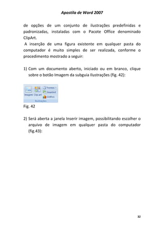 Apostila de Word 2007
32
de opções de um conjunto de ilustrações predefinidas e
padronizadas, instaladas com o Pacote Office denominado
ClipArt.
A inserção de uma figura existente em qualquer pasta do
computador é muito simples de ser realizada, conforme o
procedimento mostrado a seguir:
1) Com um documento aberto, iniciado ou em branco, clique
sobre o botão Imagem da subguia Ilustrações (fig. 42):
Fig. 42
2) Será aberta a janela Inserir imagem, possibilitando escolher o
arquivo de imagem em qualquer pasta do computador
(fig.43):
 