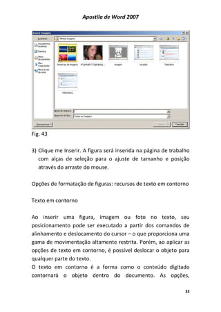 Apostila de Word 2007
33
Fig. 43
3) Clique me Inserir. A figura será inserida na página de trabalho
com alças de seleção para o ajuste de tamanho e posição
através do arraste do mouse.
Opções de formatação de figuras: recursos de texto em contorno
Texto em contorno
Ao inserir uma figura, imagem ou foto no texto, seu
posicionamento pode ser executado a partir dos comandos de
alinhamento e deslocamento do cursor – o que proporciona uma
gama de movimentação altamente restrita. Porém, ao aplicar as
opções de texto em contorno, é possível deslocar o objeto para
qualquer parte do texto.
O texto em contorno é a forma como o conteúdo digitado
contornará o objeto dentro do documento. As opções,
 