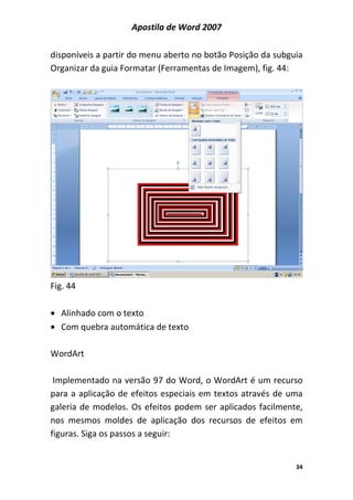 Apostila de Word 2007
34
disponíveis a partir do menu aberto no botão Posição da subguia
Organizar da guia Formatar (Ferramentas de Imagem), fig. 44:
Fig. 44
• Alinhado com o texto
• Com quebra automática de texto
WordArt
Implementado na versão 97 do Word, o WordArt é um recurso
para a aplicação de efeitos especiais em textos através de uma
galeria de modelos. Os efeitos podem ser aplicados facilmente,
nos mesmos moldes de aplicação dos recursos de efeitos em
figuras. Siga os passos a seguir:
 
