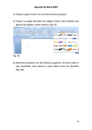 Apostila de Word 2007
35
1) Clique na guia Inserir em um documento qualquer.
2) Clique na opção WordArt da subguia Texto. Será exibida uma
galeria de opções, como mostra a fig, 45:
Fig. 45
3) Selecione qualquer um dos efeitos na galeria. Ao clicar sobre o
tipo escolhido, será aberta a caixa Editar texto do WordArt
(fig. 46):
 