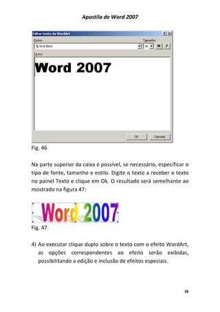 Apostila de Word 2007
36
Fig. 46
Na parte superior da caixa é possível, se necessário, especificar o
tipo de fonte, tamanho e estilo. Digite o texto a receber o texto
no painel Texto e clique em Ok. O resultado será semelhante ao
mostrado na figura 47:
Fig. 47
4) Ao executar clique duplo sobre o texto com o efeito WordArt,
as opções correspondentes ao efeito serão exibidas,
possibilitando a edição e inclusão de efeitos especiais.
 