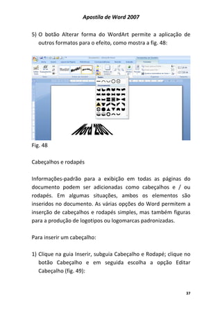 Apostila de Word 2007
37
5) O botão Alterar forma do WordArt permite a aplicação de
outros formatos para o efeito, como mostra a fig. 48:
Fig. 48
Cabeçalhos e rodapés
Informações-padrão para a exibição em todas as páginas do
documento podem ser adicionadas como cabeçalhos e / ou
rodapés. Em algumas situações, ambos os elementos são
inseridos no documento. As várias opções do Word permitem a
inserção de cabeçalhos e rodapés simples, mas também figuras
para a produção de logotipos ou logomarcas padronizadas.
Para inserir um cabeçalho:
1) Clique na guia Inserir, subguia Cabeçalho e Rodapé; clique no
botão Cabeçalho e em seguida escolha a opção Editar
Cabeçalho (fig. 49):
 