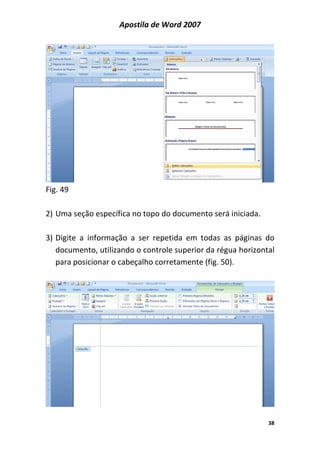 Apostila de Word 2007
38
Fig. 49
2) Uma seção específica no topo do documento será iniciada.
3) Digite a informação a ser repetida em todas as páginas do
documento, utilizando o controle superior da régua horizontal
para posicionar o cabeçalho corretamente (fig. 50).
 