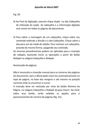 Apostila de Word 2007
39
Fig. 50
4) Ao final da digitação, execute clique duplo na aba Cabeçalho
de indicação da seção de cabeçalho e a informação digitada
será visível em todas as páginas do documento.
5) Para editar a mensagem de um cabeçalho, clique sobre seu
conteúdo exibindo a divisão e a aba Cabeçalho. Clique sobre a
aba para sair do modo de edição. Para remover um cabeçalho,
proceda da mesma forma, apagando seu conteúdo.
Os mesmos procedimentos podem ser aplicados para a inserção
de rodapés, bastando iniciar as operações a partir do botão
Rodapé na subguia Cabeçalho e Rodapé.
Numeração de páginas
Não é necessária a inserção manual para os números das páginas
do documento, pois o Word pode inseri-las automaticamente no
topo de página, na base das margens e até mesmo na posição
corrente onde se encontrar o cursor.
A inserção deve ser realizada por meio do botão Número da
Página, na subguia Cabeçalho e Rodapé da guia Inserir. Ao clicar
sobre esse botão, serão exibidas as opções para o
posicionamento do número de páginas (fig. 51):
 