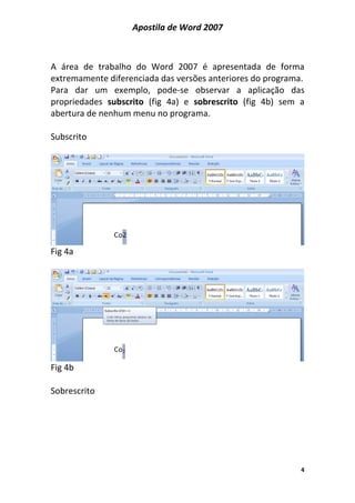 Apostila de Word 2007
4
A área de trabalho do Word 2007 é apresentada de forma
extremamente diferenciada das versões anteriores do programa.
Para dar um exemplo, pode-se observar a aplicação das
propriedades subscrito (fig 4a) e sobrescrito (fig 4b) sem a
abertura de nenhum menu no programa.
Subscrito
Fig 4a
Fig 4b
Sobrescrito
 