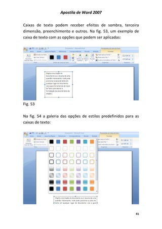 Apostila de Word 2007
41
Caixas de texto podem receber efeitos de sombra, terceira
dimensão, preenchimento e outros. Na fig. 53, um exemplo de
caixa de texto com as opções que podem ser aplicadas:
Fig. 53
Na fig. 54 a galeria das opções de estilos predefinidos para as
caixas de texto:
 
