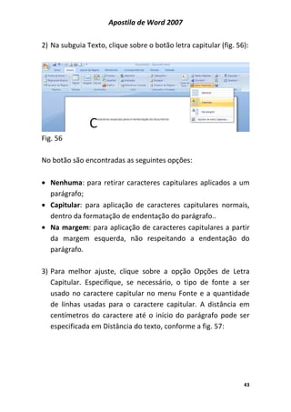 Apostila de Word 2007
43
2) Na subguia Texto, clique sobre o botão letra capitular (fig. 56):
Fig. 56
No botão são encontradas as seguintes opções:
• Nenhuma: para retirar caracteres capitulares aplicados a um
parágrafo;
• Capitular: para aplicação de caracteres capitulares normais,
dentro da formatação de endentação do parágrafo..
• Na margem: para aplicação de caracteres capitulares a partir
da margem esquerda, não respeitando a endentação do
parágrafo.
3) Para melhor ajuste, clique sobre a opção Opções de Letra
Capitular. Especifique, se necessário, o tipo de fonte a ser
usado no caractere capitular no menu Fonte e a quantidade
de linhas usadas para o caractere capitular. A distância em
centímetros do caractere até o início do parágrafo pode ser
especificada em Distância do texto, conforme a fig. 57:
 