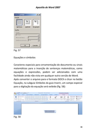 Apostila de Word 2007
44
Fig. 57
Equações e símbolos
Caracteres especiais para ornamentação do documento ou sinais
matemáticos para a inserção de sentenças matemáticas, como
equações e expressões, podem ser adicionados com uma
facilidade ainda não vista em qualquer outra versão do Word.
Após converter o arquivo para o formato DOCX e clicar no botão
Equação, na subguia Símbolos da guia Inserir, um campo especial
para a digitação da equação será exibido (fig. 58):
Fig. 58
 