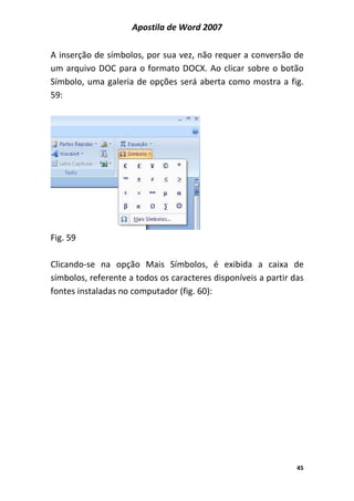 Apostila de Word 2007
45
A inserção de símbolos, por sua vez, não requer a conversão de
um arquivo DOC para o formato DOCX. Ao clicar sobre o botão
Símbolo, uma galeria de opções será aberta como mostra a fig.
59:
Fig. 59
Clicando-se na opção Mais Símbolos, é exibida a caixa de
símbolos, referente a todos os caracteres disponíveis a partir das
fontes instaladas no computador (fig. 60):
 