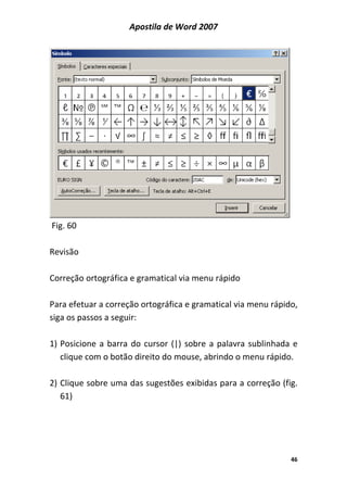 Apostila de Word 2007
46
Fig. 60
Revisão
Correção ortográfica e gramatical via menu rápido
Para efetuar a correção ortográfica e gramatical via menu rápido,
siga os passos a seguir:
1) Posicione a barra do cursor (|) sobre a palavra sublinhada e
clique com o botão direito do mouse, abrindo o menu rápido.
2) Clique sobre uma das sugestões exibidas para a correção (fig.
61)
 