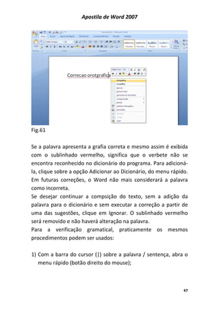 Apostila de Word 2007
47
Fig.61
Se a palavra apresenta a grafia correta e mesmo assim é exibida
com o sublinhado vermelho, significa que o verbete não se
encontra reconhecido no dicionário do programa. Para adicioná-
la, clique sobre a opção Adicionar ao Dicionário, do menu rápido.
Em futuras correções, o Word não mais considerará a palavra
como incorreta.
Se desejar continuar a compsição do texto, sem a adição da
palavra para o dicionário e sem executar a correção a partir de
uma das sugestões, clique em Ignorar. O sublinhado vermelho
será removido e não haverá alteração na palavra.
Para a verificação gramatical, praticamente os mesmos
procedimentos podem ser usados:
1) Com a barra do cursor (|) sobre a palavra / sentença, abra o
menu rápido (botão direito do mouse);
 