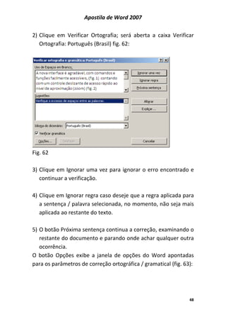 Apostila de Word 2007
48
2) Clique em Verificar Ortografia; será aberta a caixa Verificar
Ortografia: Português (Brasil) fig. 62:
Fig. 62
3) Clique em Ignorar uma vez para ignorar o erro encontrado e
continuar a verificação.
4) Clique em Ignorar regra caso deseje que a regra aplicada para
a sentença / palavra selecionada, no momento, não seja mais
aplicada ao restante do texto.
5) O botão Próxima sentença continua a correção, examinando o
restante do documento e parando onde achar qualquer outra
ocorrência.
O botão Opções exibe a janela de opções do Word apontadas
para os parâmetros de correção ortográfica / gramatical (fig. 63):
 