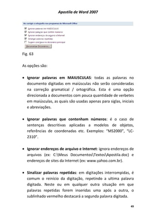 Apostila de Word 2007
49
Fig. 63
As opções são:
• Ignorar palavras em MAIUSCULAS: todas as palavras no
documento digitadas em maiúsculas não serão consideradas
na correção gramatical / ortográfica. Esta é uma opção
direcionada a documentos com pouca quantidade de verbetes
em maiúsculas, as quais são usadas apenas para siglas, iniciais
e abreviações.
• Ignorar palavras que contenham números: é o caso de
sentenças descritivas aplicadas a modelos de objetos,
referências de coordenadas etc. Exemplos: “MS2000”, “LC-
2310”.
• Ignorar endereços de arquivo e Internet: ignora endereços de
arquivos (ex: C:Meus DocumentosTextosApostila.doc) e
endereços de sites da Internet (ex: www.yahoo.com.br).
• Sinalizar palavras repetidas: em digitações interrompidas, é
comum o reinício da digitação, repetindo a ultima palavra
digitada. Neste ou em qualquer outra situação em que
palavras repetidas forem inseridas uma após a outra, o
sublinhado vermelho destacará a segunda palavra digitada.
 