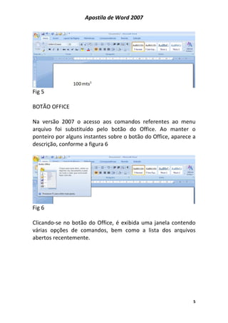 Apostila de Word 2007
5
Fig 5
BOTÃO OFFICE
Na versão 2007 o acesso aos comandos referentes ao menu
arquivo foi substituído pelo botão do Office. Ao manter o
ponteiro por alguns instantes sobre o botão do Office, aparece a
descrição, conforme a figura 6
Fig 6
Clicando-se no botão do Office, é exibida uma janela contendo
várias opções de comandos, bem como a lista dos arquivos
abertos recentemente.
 
