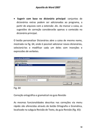 Apostila de Word 2007
50
• Sugerir com base no dicionário principal: conjuntos de
dicionários extras podem ser adicionados ao programa, a
partir de arquivos com a extensão .dic. Ao marcar a caixa, as
sugestões de correção considerarão apenas o conteúdo no
dicionário principal.
O botão personalizar Dicionários abre a caixa de mesmo nome,
mostrada na fig. 64, onde é possível adicionar novos dicionários,
selecioná-los e modificar cada um deles com inserções e
expressões de verbetes.
Fig. 64
Correção ortográfica e gramatical via guia Revisão
As mesmas funcionalidades descritas nas correções via menu
rápido são oferecidas através do botão Ortografia e Gramática,
localizado na subguia Revisão de Texto, da guia Revisão (fig. 65):
 