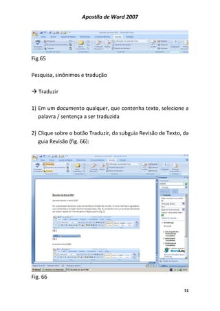 Apostila de Word 2007
51
Fig.65
Pesquisa, sinônimos e tradução
Traduzir
1) Em um documento qualquer, que contenha texto, selecione a
palavra / sentença a ser traduzida
2) Clique sobre o botão Traduzir, da subguia Revisão de Texto, da
guia Revisão (fig. 66):
Fig. 66
 