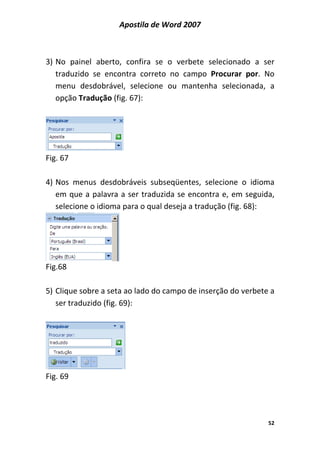 Apostila de Word 2007
52
3) No painel aberto, confira se o verbete selecionado a ser
traduzido se encontra correto no campo Procurar por. No
menu desdobrável, selecione ou mantenha selecionada, a
opção Tradução (fig. 67):
Fig. 67
4) Nos menus desdobráveis subseqüentes, selecione o idioma
em que a palavra a ser traduzida se encontra e, em seguida,
selecione o idioma para o qual deseja a tradução (fig. 68):
Fig.68
5) Clique sobre a seta ao lado do campo de inserção do verbete a
ser traduzido (fig. 69):
Fig. 69
 