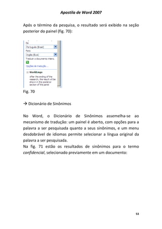 Apostila de Word 2007
53
Após o término da pesquisa, o resultado será exibido na seção
posterior do painel (fig. 70):
Fig. 70
Dicionário de Sinônimos
No Word, o Dicionário de Sinônimos assemelha-se ao
mecanismo de tradução: um painel é aberto, com opções para a
palavra a ser pesquisada quanto a seus sinônimos, e um menu
desdobrável de idiomas permite selecionar a língua original da
palavra a ser pesquisada.
Na fig. 71 estão os resultados de sinônimos para o termo
confidencial, selecionado previamente em um documento:
 