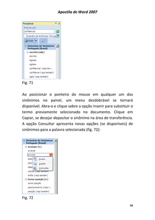 Apostila de Word 2007
54
Fig. 71
Ao posicionar o ponteiro do mouse em qualquer um dos
sinônimos no painel, um menu desdobrável se tornará
disponível. Abra-o e clique sobre a opção Inserir para substituir o
termo previamente selecionado no documento. Clique em
Copiar, se desejar depositar o sinônimo na área de transferência.
A opção Consultar apresenta novas opções (se disponíveis) de
sinônimos para a palavra selecionada (fig. 72):
Fig. 72
 