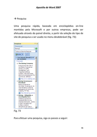 Apostila de Word 2007
55
Pesquisa
Uma pesquisa rápida, baseada em enciclopédias on-line
mantidas pela Microsoft e por outras empresas, pode ser
efetuada através do painel direito, a partir da seleção do tipo de
site de pesquisa a ser usado no menu desdobrável (fig. 73):
Fig. 73
Para efetuar uma pesquisa, siga os passos a seguir:
 
