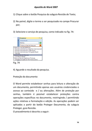 Apostila de Word 2007
56
1) Clique sobre o botão Pesquisa da subguia Revisão de Texto;
2) No painel, digite o termo a ser pesquisado no campo Procurar
por;
3) Selecione o serviço de pesquisa, como indicado na fig. 74:
Fig. 74
4) Aguarde o resultado da pesquisa.
Proteção do documento
O Word permite estabelecer senhas para leitura e alteração de
um documento, permitindo apenas aos usuários credenciados o
acesso ao conteúdo e / ou alterações. Além de proteção por
senhas, também é possível estabelecer proteções contra
operações específicas no documento, restringindo / permitindo
ações relativas a formatação e edição. As operações podem ser
aplicadas a partir do botão Proteger Documento, da subguia
Proteger, guia Revisão.
O procedimento é descrito a seguir:
 